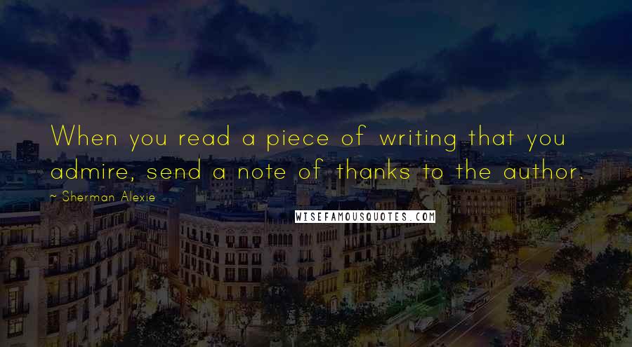 Sherman Alexie Quotes: When you read a piece of writing that you admire, send a note of thanks to the author.