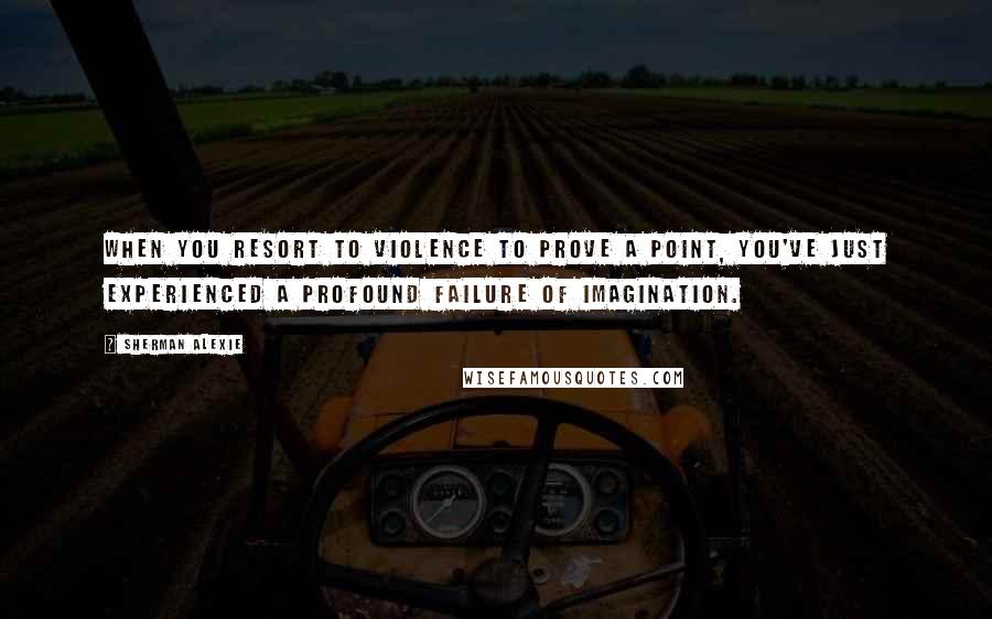 Sherman Alexie Quotes: When you resort to violence to prove a point, you've just experienced a profound failure of imagination.