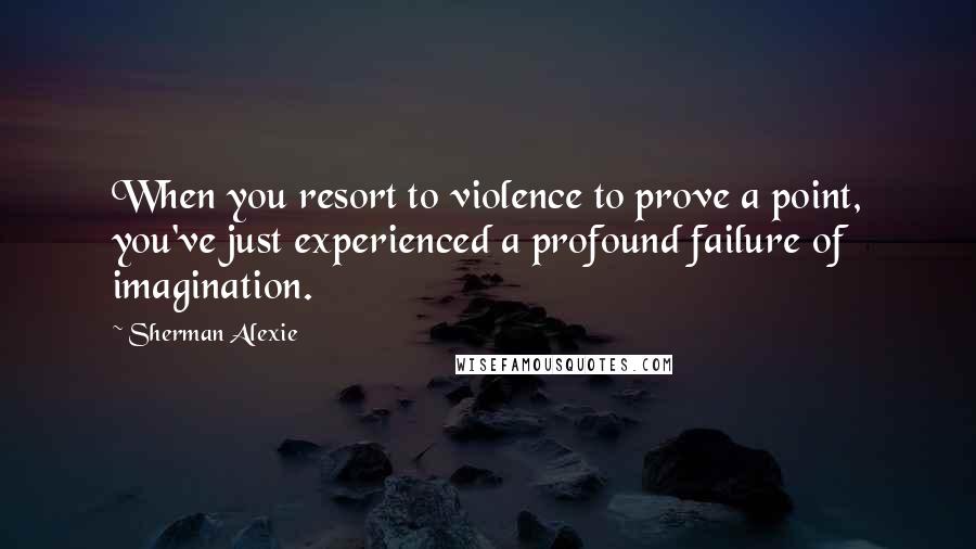Sherman Alexie Quotes: When you resort to violence to prove a point, you've just experienced a profound failure of imagination.