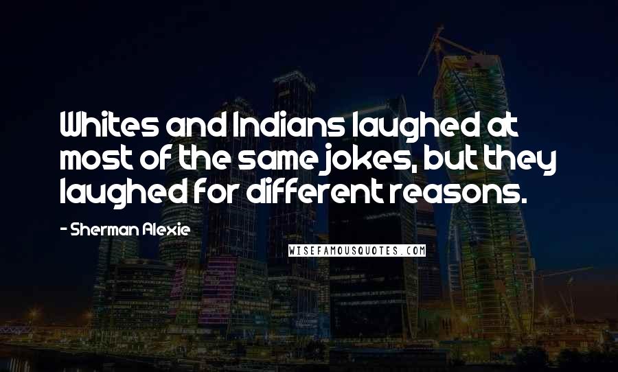 Sherman Alexie Quotes: Whites and Indians laughed at most of the same jokes, but they laughed for different reasons.