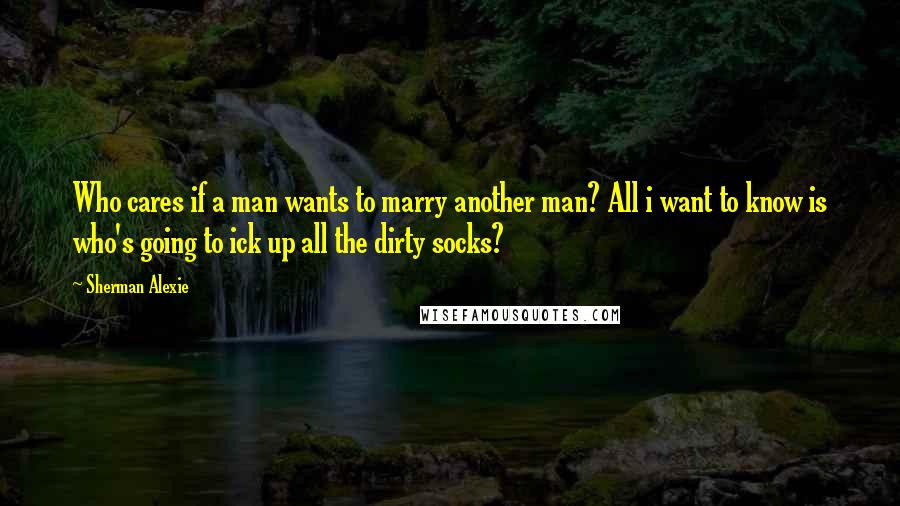 Sherman Alexie Quotes: Who cares if a man wants to marry another man? All i want to know is who's going to ick up all the dirty socks?