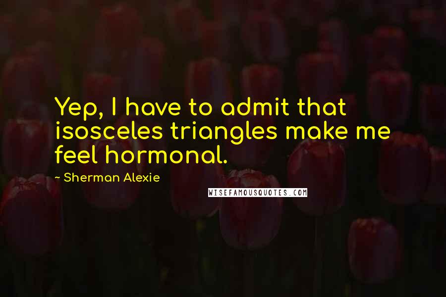 Sherman Alexie Quotes: Yep, I have to admit that isosceles triangles make me feel hormonal.