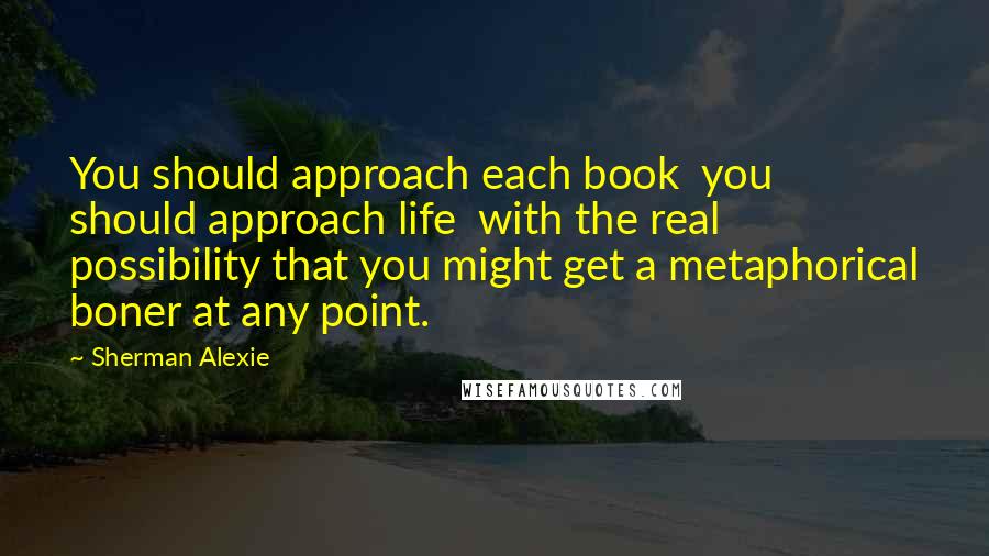 Sherman Alexie Quotes: You should approach each book  you should approach life  with the real possibility that you might get a metaphorical boner at any point.