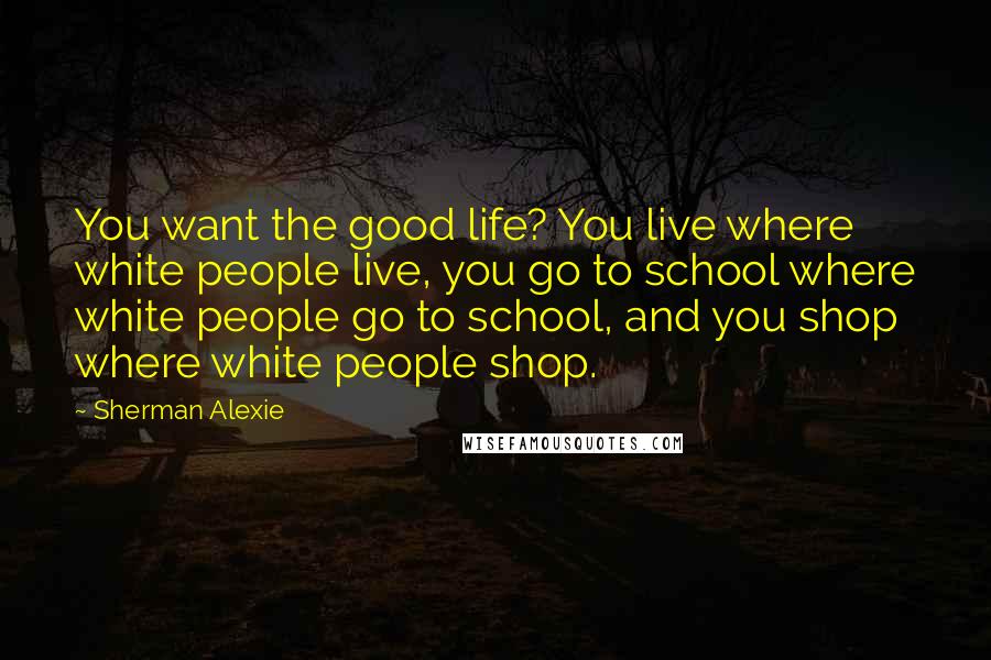 Sherman Alexie Quotes: You want the good life? You live where white people live, you go to school where white people go to school, and you shop where white people shop.