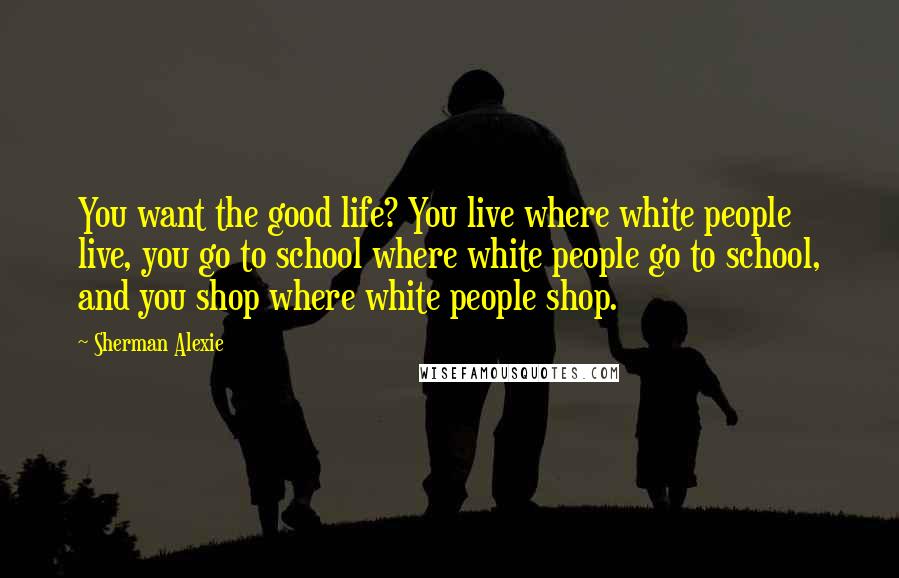 Sherman Alexie Quotes: You want the good life? You live where white people live, you go to school where white people go to school, and you shop where white people shop.