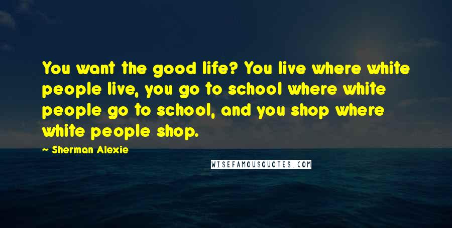 Sherman Alexie Quotes: You want the good life? You live where white people live, you go to school where white people go to school, and you shop where white people shop.