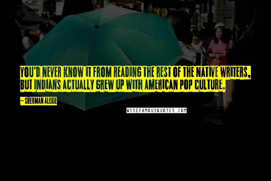 Sherman Alexie Quotes: You'd never know it from reading the rest of the Native writers, but Indians actually grew up with American pop culture.