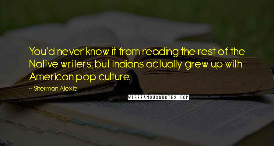 Sherman Alexie Quotes: You'd never know it from reading the rest of the Native writers, but Indians actually grew up with American pop culture.