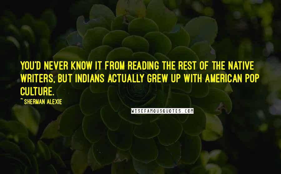 Sherman Alexie Quotes: You'd never know it from reading the rest of the Native writers, but Indians actually grew up with American pop culture.