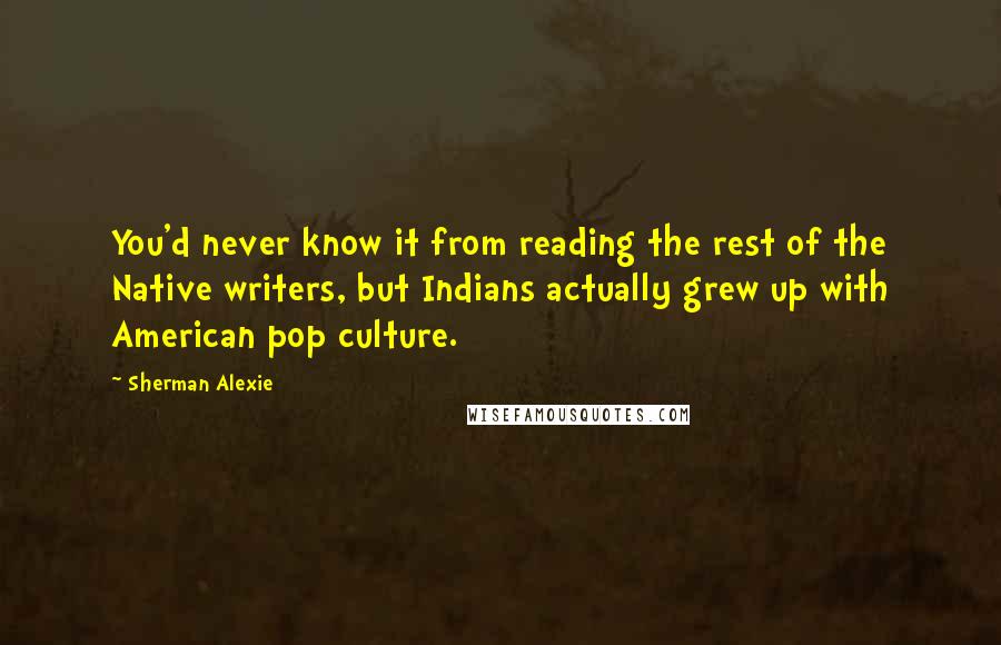 Sherman Alexie Quotes: You'd never know it from reading the rest of the Native writers, but Indians actually grew up with American pop culture.