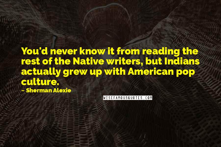 Sherman Alexie Quotes: You'd never know it from reading the rest of the Native writers, but Indians actually grew up with American pop culture.