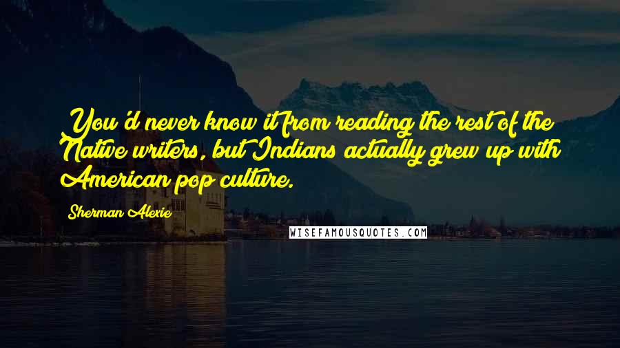 Sherman Alexie Quotes: You'd never know it from reading the rest of the Native writers, but Indians actually grew up with American pop culture.
