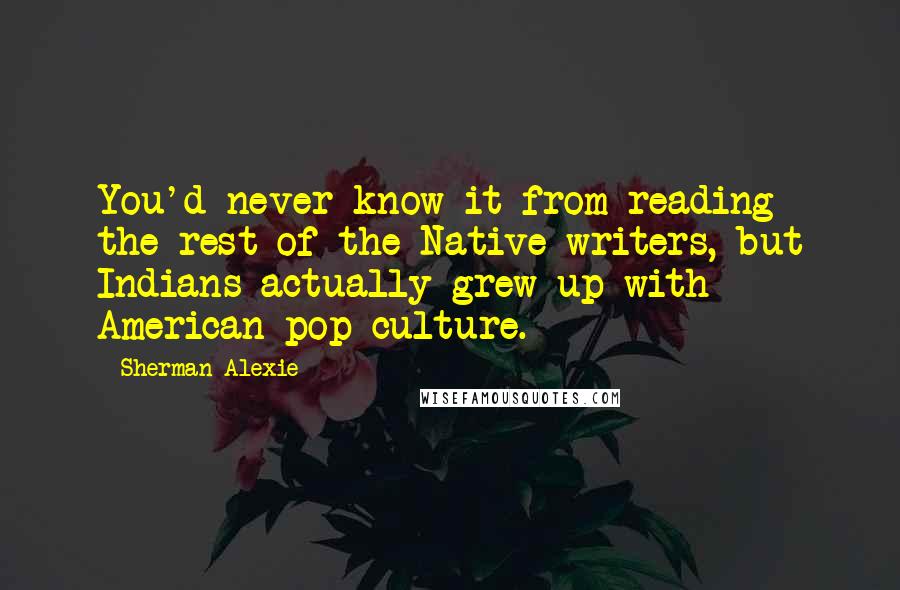 Sherman Alexie Quotes: You'd never know it from reading the rest of the Native writers, but Indians actually grew up with American pop culture.