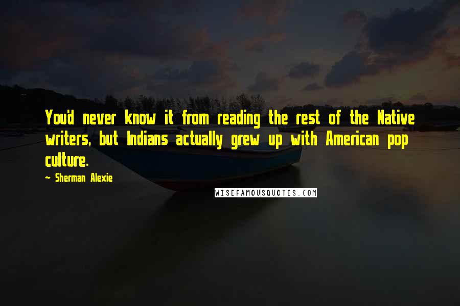 Sherman Alexie Quotes: You'd never know it from reading the rest of the Native writers, but Indians actually grew up with American pop culture.