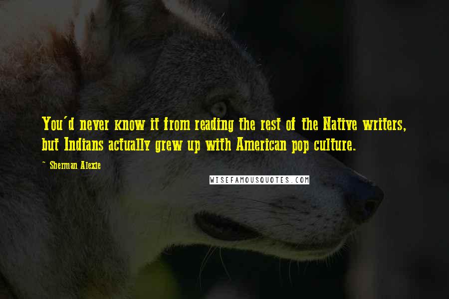 Sherman Alexie Quotes: You'd never know it from reading the rest of the Native writers, but Indians actually grew up with American pop culture.