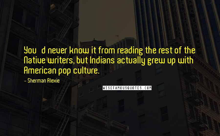 Sherman Alexie Quotes: You'd never know it from reading the rest of the Native writers, but Indians actually grew up with American pop culture.