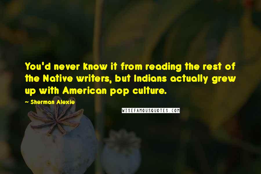 Sherman Alexie Quotes: You'd never know it from reading the rest of the Native writers, but Indians actually grew up with American pop culture.