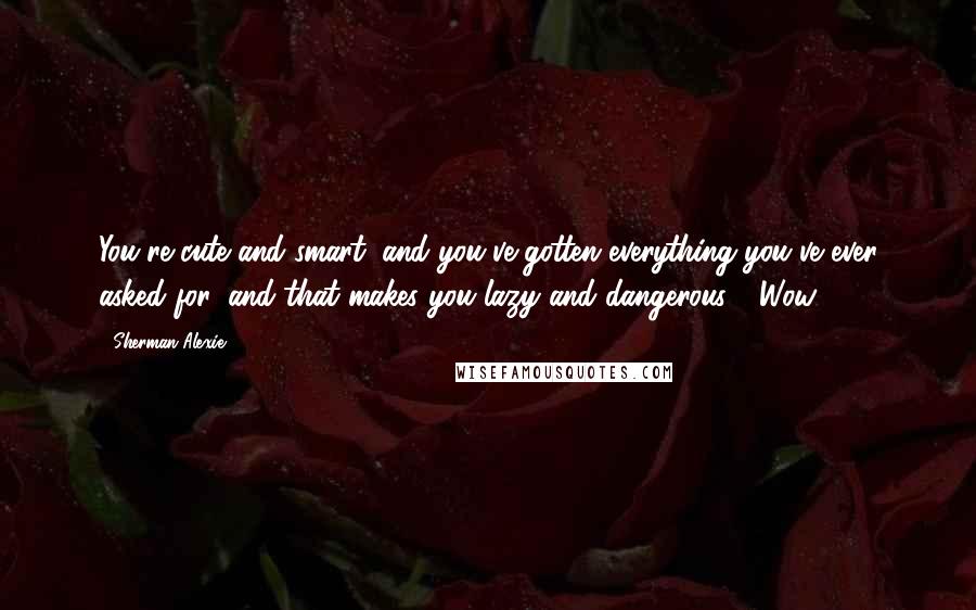 Sherman Alexie Quotes: You're cute and smart, and you've gotten everything you've ever asked for, and that makes you lazy and dangerous." "Wow,