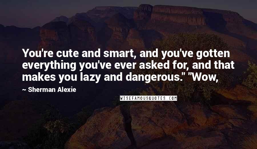 Sherman Alexie Quotes: You're cute and smart, and you've gotten everything you've ever asked for, and that makes you lazy and dangerous." "Wow,