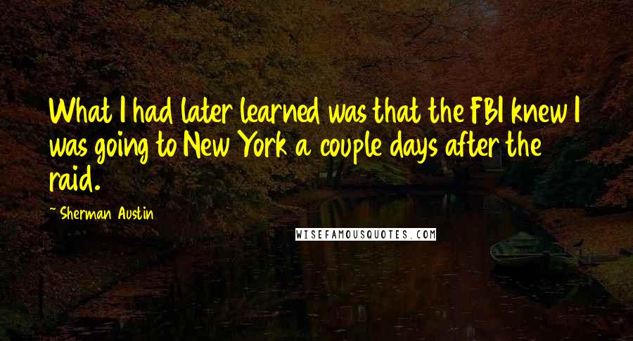 Sherman Austin Quotes: What I had later learned was that the FBI knew I was going to New York a couple days after the raid.