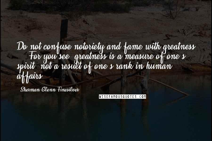 Sherman Glenn Finesilver Quotes: Do not confuse notoriety and fame with greatness ... For you see, greatness is a measure of one's spirit, not a result of one's rank in human affairs.