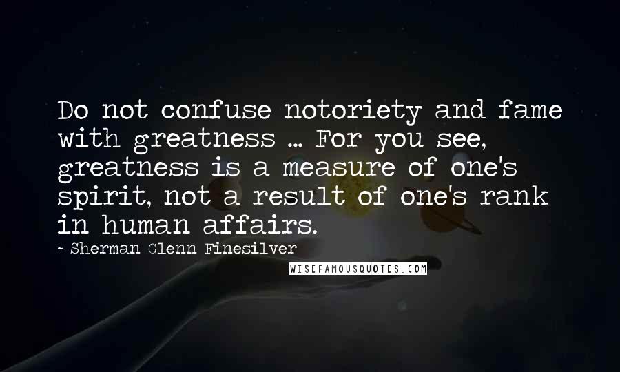 Sherman Glenn Finesilver Quotes: Do not confuse notoriety and fame with greatness ... For you see, greatness is a measure of one's spirit, not a result of one's rank in human affairs.