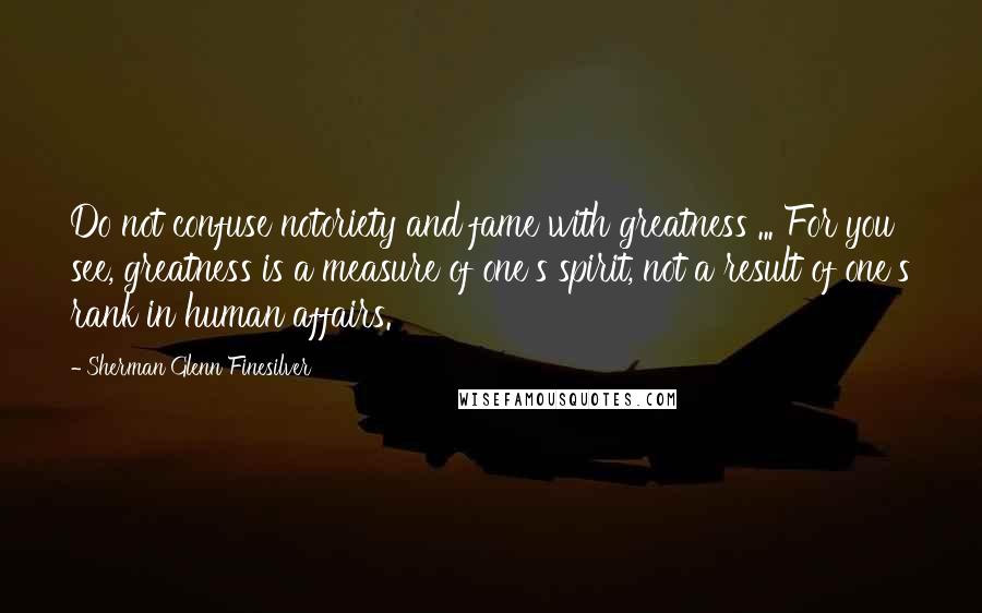 Sherman Glenn Finesilver Quotes: Do not confuse notoriety and fame with greatness ... For you see, greatness is a measure of one's spirit, not a result of one's rank in human affairs.