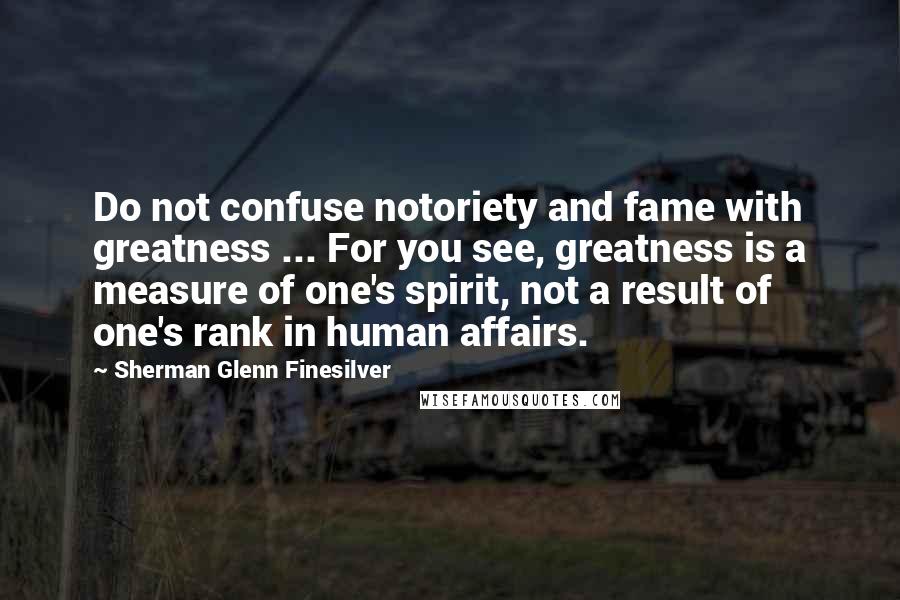 Sherman Glenn Finesilver Quotes: Do not confuse notoriety and fame with greatness ... For you see, greatness is a measure of one's spirit, not a result of one's rank in human affairs.