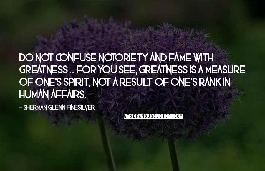 Sherman Glenn Finesilver Quotes: Do not confuse notoriety and fame with greatness ... For you see, greatness is a measure of one's spirit, not a result of one's rank in human affairs.