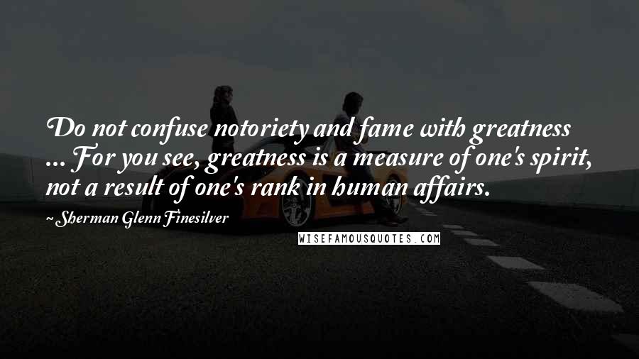 Sherman Glenn Finesilver Quotes: Do not confuse notoriety and fame with greatness ... For you see, greatness is a measure of one's spirit, not a result of one's rank in human affairs.