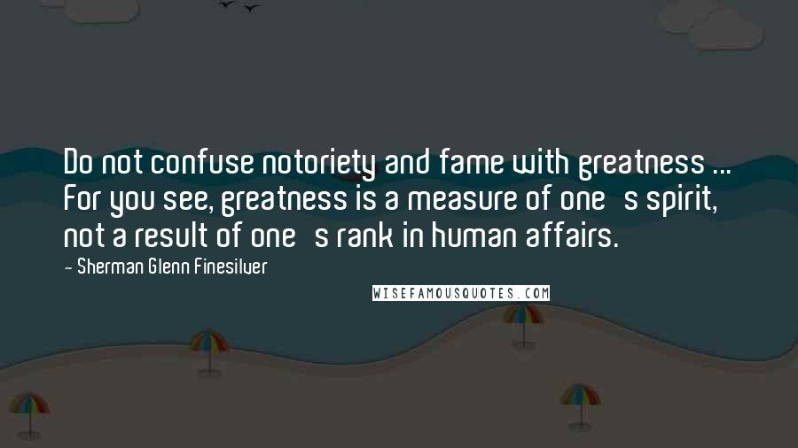 Sherman Glenn Finesilver Quotes: Do not confuse notoriety and fame with greatness ... For you see, greatness is a measure of one's spirit, not a result of one's rank in human affairs.