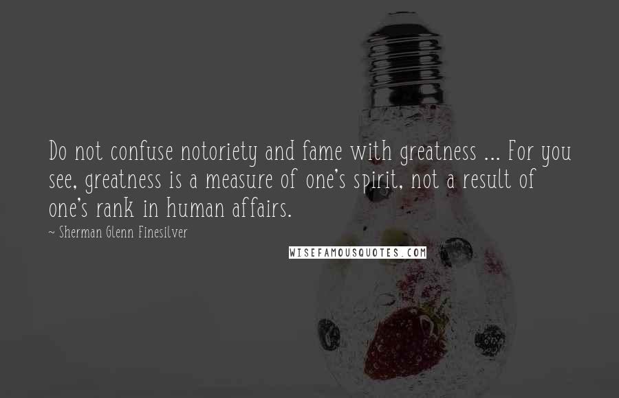 Sherman Glenn Finesilver Quotes: Do not confuse notoriety and fame with greatness ... For you see, greatness is a measure of one's spirit, not a result of one's rank in human affairs.