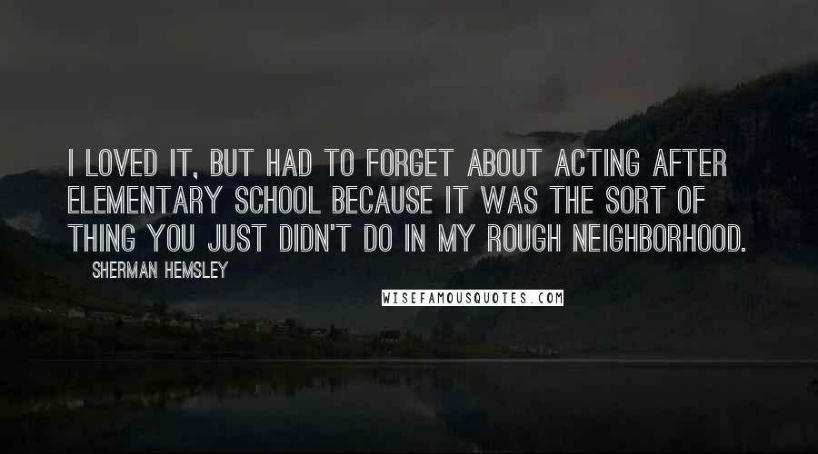 Sherman Hemsley Quotes: I loved it, but had to forget about acting after elementary school because it was the sort of thing you just didn't do in my rough neighborhood.