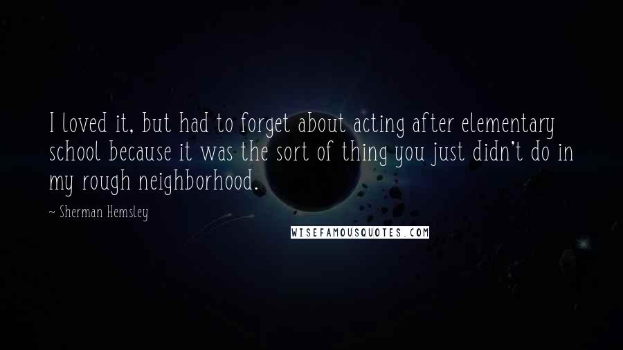 Sherman Hemsley Quotes: I loved it, but had to forget about acting after elementary school because it was the sort of thing you just didn't do in my rough neighborhood.