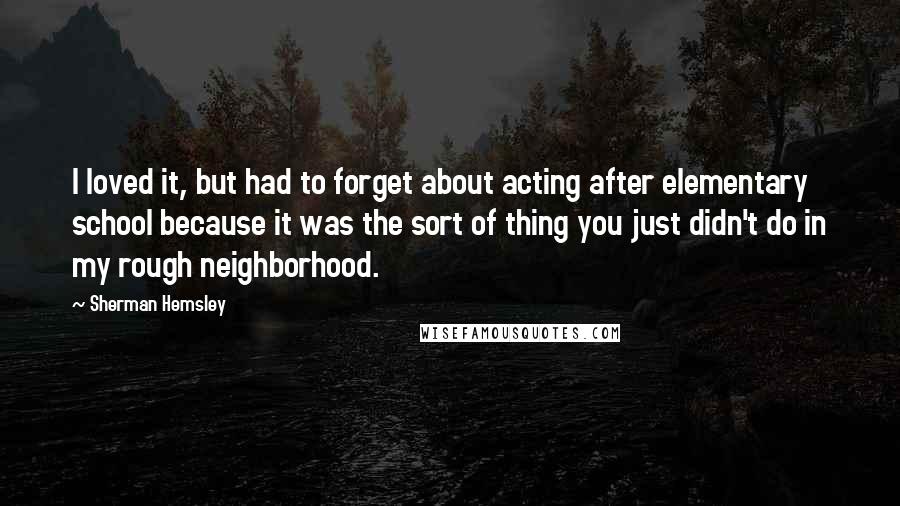 Sherman Hemsley Quotes: I loved it, but had to forget about acting after elementary school because it was the sort of thing you just didn't do in my rough neighborhood.