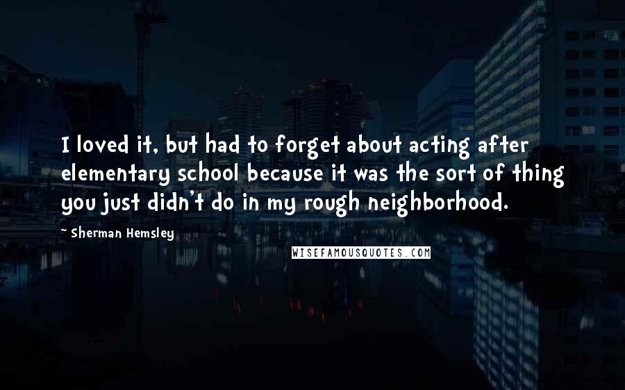 Sherman Hemsley Quotes: I loved it, but had to forget about acting after elementary school because it was the sort of thing you just didn't do in my rough neighborhood.