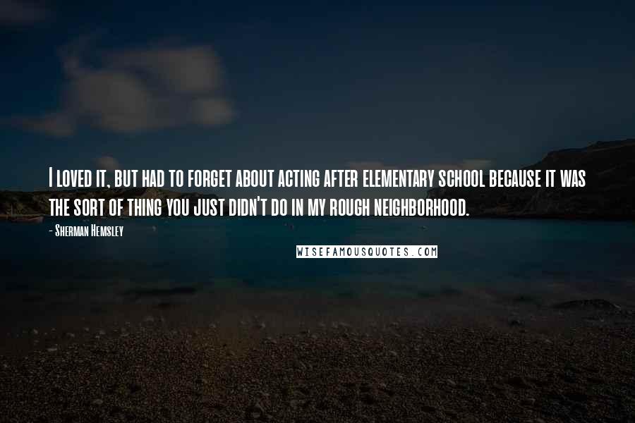 Sherman Hemsley Quotes: I loved it, but had to forget about acting after elementary school because it was the sort of thing you just didn't do in my rough neighborhood.