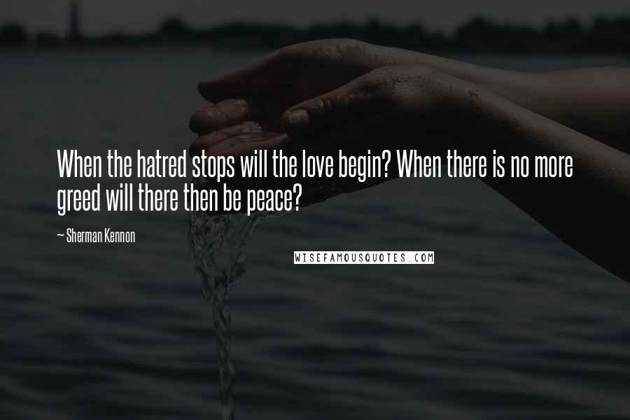 Sherman Kennon Quotes: When the hatred stops will the love begin? When there is no more greed will there then be peace?