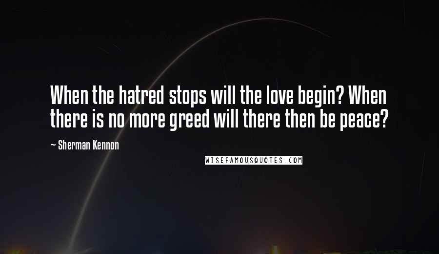 Sherman Kennon Quotes: When the hatred stops will the love begin? When there is no more greed will there then be peace?