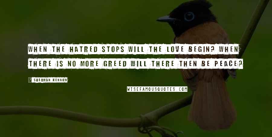 Sherman Kennon Quotes: When the hatred stops will the love begin? When there is no more greed will there then be peace?