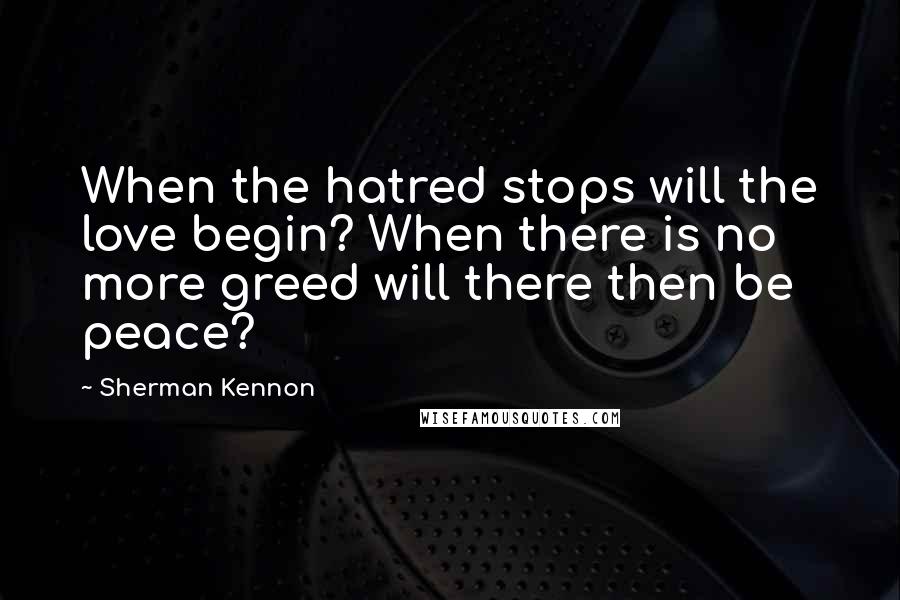 Sherman Kennon Quotes: When the hatred stops will the love begin? When there is no more greed will there then be peace?