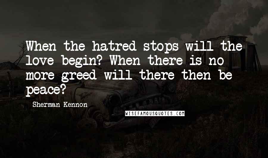 Sherman Kennon Quotes: When the hatred stops will the love begin? When there is no more greed will there then be peace?