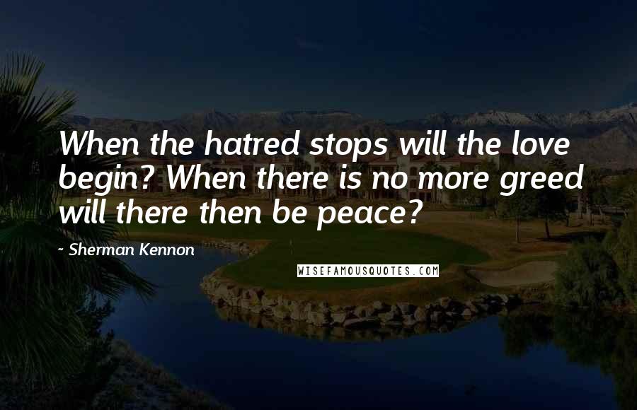 Sherman Kennon Quotes: When the hatred stops will the love begin? When there is no more greed will there then be peace?