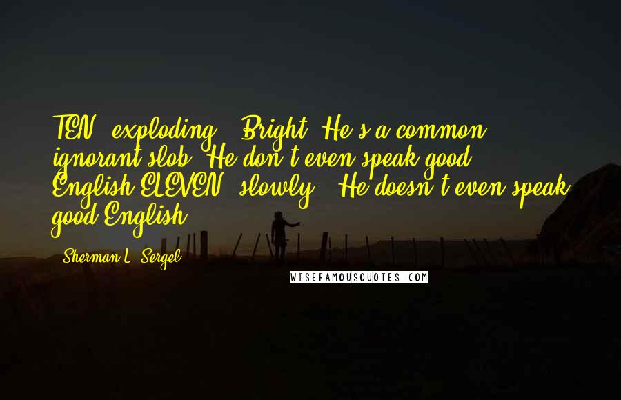 Sherman L. Sergel Quotes: TEN [exploding]. Bright! He's a common ignorant slob. He don't even speak good English!ELEVEN [slowly]. He doesn't even speak good English.