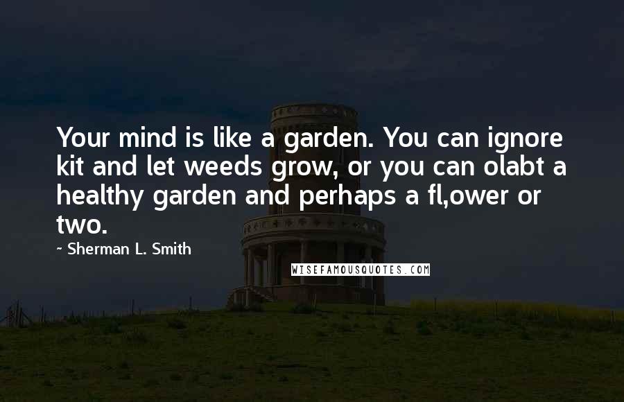 Sherman L. Smith Quotes: Your mind is like a garden. You can ignore kit and let weeds grow, or you can olabt a healthy garden and perhaps a fl,ower or two.