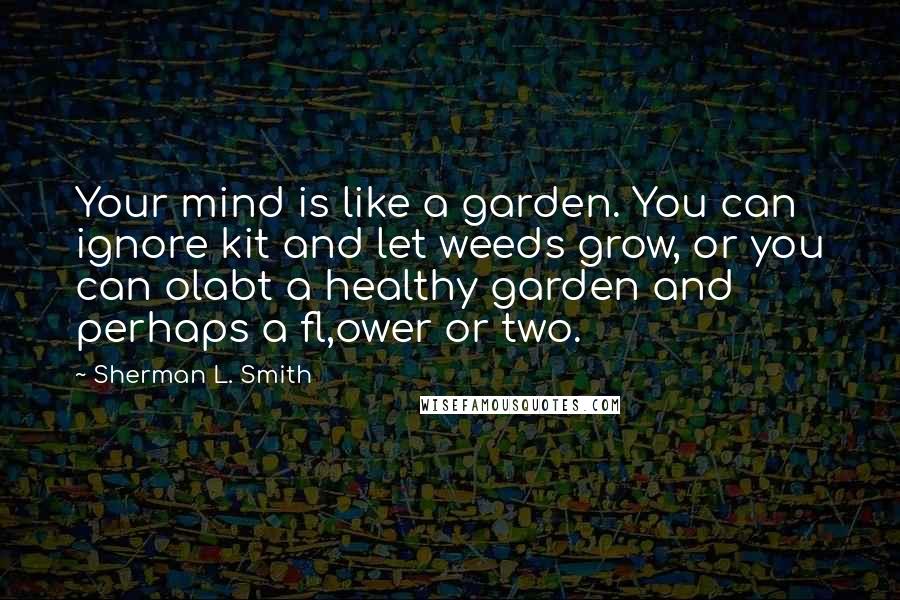 Sherman L. Smith Quotes: Your mind is like a garden. You can ignore kit and let weeds grow, or you can olabt a healthy garden and perhaps a fl,ower or two.