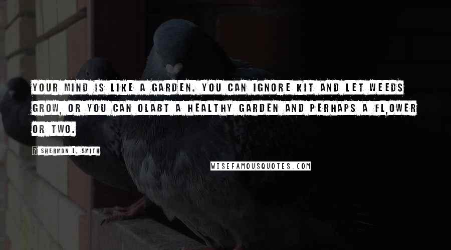 Sherman L. Smith Quotes: Your mind is like a garden. You can ignore kit and let weeds grow, or you can olabt a healthy garden and perhaps a fl,ower or two.