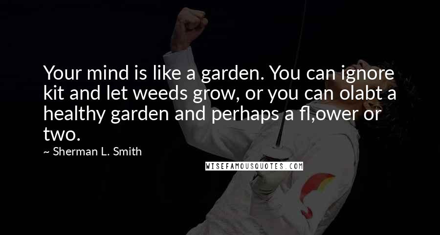 Sherman L. Smith Quotes: Your mind is like a garden. You can ignore kit and let weeds grow, or you can olabt a healthy garden and perhaps a fl,ower or two.