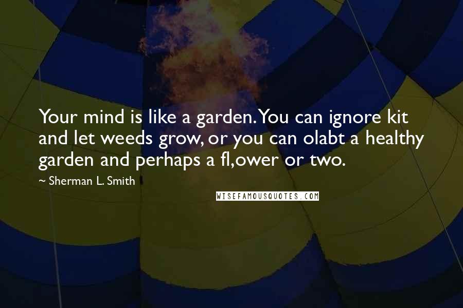 Sherman L. Smith Quotes: Your mind is like a garden. You can ignore kit and let weeds grow, or you can olabt a healthy garden and perhaps a fl,ower or two.