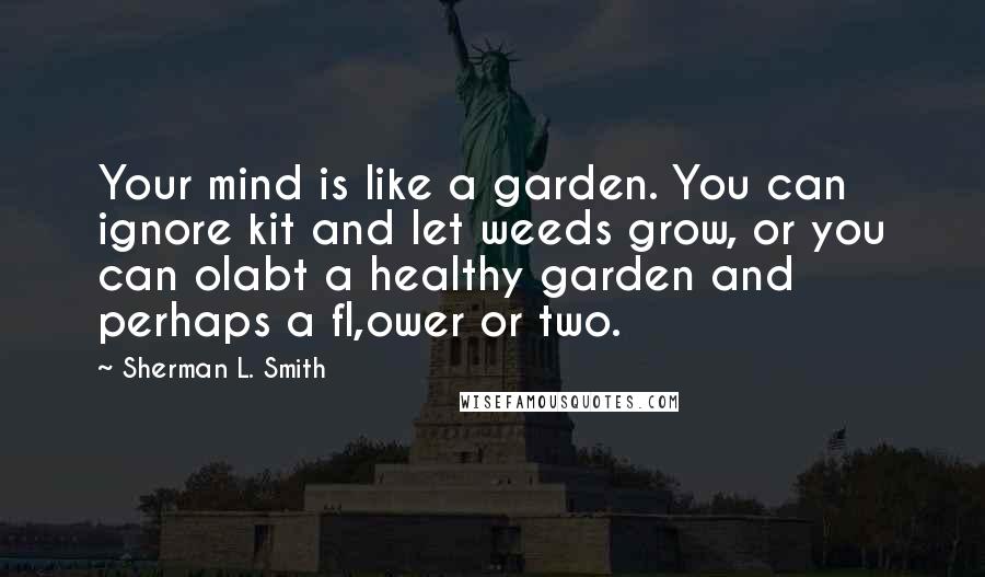 Sherman L. Smith Quotes: Your mind is like a garden. You can ignore kit and let weeds grow, or you can olabt a healthy garden and perhaps a fl,ower or two.